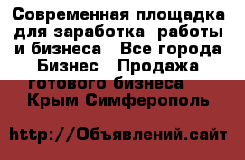 Современная площадка для заработка, работы и бизнеса - Все города Бизнес » Продажа готового бизнеса   . Крым,Симферополь